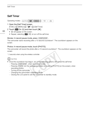 Page 66Self Timer
66
Self Timer
1 Open the [Self Timer] screen.
[FUNC.]  [MENU]  8   [Self Timer]
2Touch [ AOn n] and then touch [ a].
•n will appear on the screen.
• Repeat, selecting [ BOff], to turn off the self timer.
Movies: In record pause mode, press g .
The camcorder starts recording after a 10-second countdown*. The countdown appears on the 
screen.
Photos: In record pause mode, touch [PHOTO].
The camcorder will record the photo after a 10-second countdown*. The countdown appears on the 
screen.
* 2...