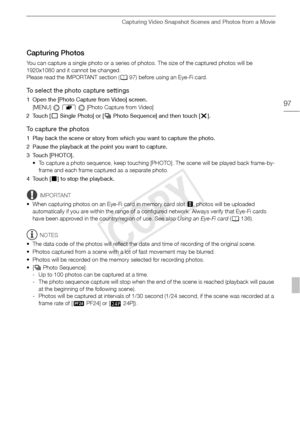 Page 97Capturing Video Snapshot Scenes and Photos from a Movie
97
Capturing Photos
You can capture a single photo or a series of photos. The size of the captured photos will be 
1920x1080 and it cannot be changed.
Please read the IMPORTANT section (097) before using an Eye-Fi card.
To select the photo capture settings
1 Open the [Photo Capture from Video] screen.
[MENU]   8   [Photo Capture from Video] 
2Touch [ A Single Photo] or [ B Photo Sequence] and then touch [ a].
To capture the photos 
1 Play back the...