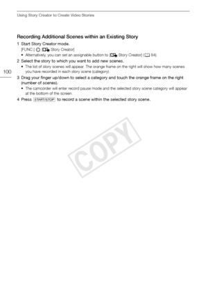 Page 100Using Story Creator to Create Video Stories
100
Recording Additional Scenes within an Existing Story
1 Start Story Creator mode.
[FUNC.]   [ Story Creator]
• Alternatively, you can set an assignable button to [ Story Creator] (084).
2 Select the story to which you want to add new scenes.
• The list of story scenes will appear. The orange frame on the right will show how many scenes 
you have recorded in each story scene (category).
3 Drag your finger up/down to select a category and touch the orange...