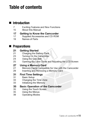 Page 11Table of contents Š 11
„Introduction
7 Exciting Features and New Functions
15 About this Manual
17 Getting to Know the Camcorder17 Supplied Accessories and CD-ROM
19 Names of Parts
„Preparations
21 Getting Started21 Charging the Battery Pack
23 Turning On the Camcorder
24 Using the Grip Belt
25 Opening the Lens Cover and Adjusting the LCD Screen
27 Using a Memory Card27 Memory Cards Compatible for Use with the Camcorder
29 Inserting and Removing a Memory Card
31 First Time Settings31 Basic Setup
33...