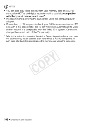 Page 106106 Š External Connections
NOTES
• You can also play video directly from your memory card on AVCHD- compatible HDTVs and digital recorders with a card slot  compatible 
with the type of memory card used* .
• We recommend powering the camcorder using the compact power  adapter.
• Connection  : When you play back your 16:9 movies on standard TV 
sets with a 4:3 aspect ratio, the TV set will switch automatically to wide-
screen mode if it is compatible with the Video ID-1 system. Otherwise, 
change the...