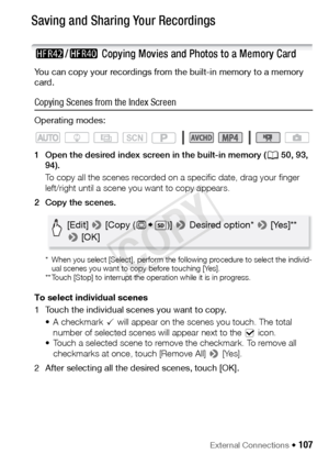 Page 107External Connections Š 107
Saving and Sharing Your Recordings
6/4  Copying Movies and Photos to a Memory Card
You can copy your recordings from the built-in memory to a memory 
card. 
Copying Scenes from the Index Screen
Operating modes:
1 Open the desired index screen in the built-in memory ( A50, 93, 
94).
To copy all the scenes recorded on a specific date, drag your finger 
left/right until a scene you want to copy appears. 
2 Copy the scenes.
* When you select [Select], perform the following...