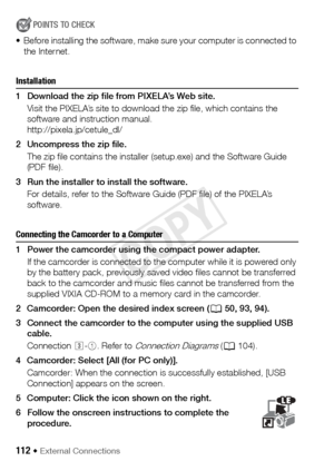 Page 112112 Š External Connections
POINTS TO CHECK
• Before installing the software, make sure your computer is connected to  the Internet.
Installation
1 Download the zip file from PIXELA’s Web site.
Visit the PIXELA’s site to download the zip file, which contains the 
software and instruction manual.
http://pixela.jp/cetule_dl/
2 Uncompress the zip file. The zip file contains the installer (setup.exe) and the Software Guide 
(PDF file).
3 Run the installer to install the software. For details, refer to the...