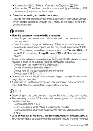 Page 115External Connections Š 115
• Connection #-1 . Refer to Connection Diagrams (A 104).
• Camcorder: When the connection is successfully established, [USB  Connection] appears on the screen.
4 Save the recordings onto the computer. Refer to relevant sections in the ‘ImageBrowser EX Instruction Manual’, 
which can be accessed through the ? menu on the upper right of the 
software’s screen.
IMPORTANT
• When the camcorder is connected to a computer:  
- Do not open the memory card slot cover and do not remove...