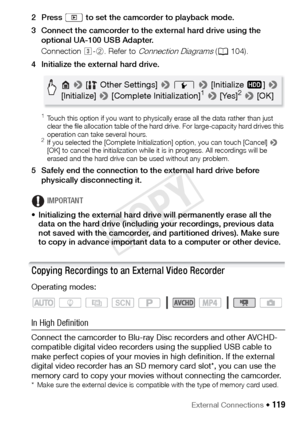 Page 119External Connections Š 119
2 Press   to set the camcorder to playback mode.
3 Connect the camcorder to the external hard drive using the optional UA-100 USB Adapter.
Connection  #-2. Refer to 
Connection Diagrams ( A 104).
4 Initialize the external hard drive.
 1Touch this option if you want to physically erase all the data rather than just 
clear the file allocation table of the hard drive. For large-capacity hard drives this 
operation can take several hours.
2If you selected the [Complete...