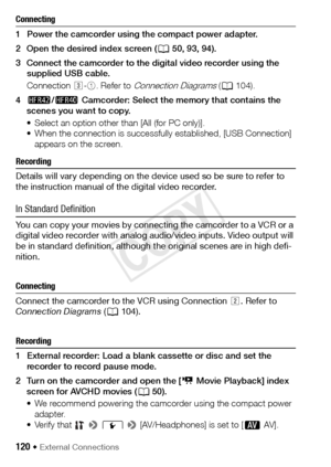 Page 120120 Š External Connections
Connecting
1 Power the camcorder using the compact power adapter. 
2 Open the desired index screen (A50, 93, 94).
3 Connect the camcorder to the digital video recorder using the  supplied USB cable.
Connection  #-1 . Refer to 
Connection Diagrams (A 104). 
4 6 /4  Camcorder: Select the memory that contains the 
scenes you want to copy. 
• Select an option other than [All (for PC only)].
• When the connection is successfully  established, [USB Connection] 
appears on the...