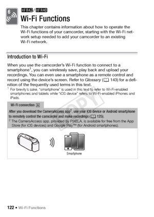 Page 122122 Š Wi-Fi Functions
Wi-Fi Functions
This chapter contains information about how to operate the 
Wi-Fi functions of your camcorder, starting with the Wi-Fi net-
work setup needed to add your camcorder to an existing 
Wi-Fi network.
Introduction to Wi-Fi
When you use the camcorder’s Wi-Fi function to connect to a 
smartphone1, you can wirelessly save, play back and upload your 
recordings. You can even use a smartphone as a remote control and 
record using the device’s screen. Refer to  Glossary (A143)...