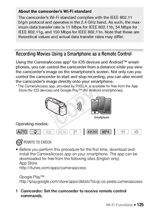 Page 125Wi-Fi Functions Š 125
Recording Movies Using a Smartphone as a Remote Control
Using the CameraAccess app* for iOS devices and Android™ smart-
phones, you can control the camcorder from a distance while you view 
the camcorder’s image on the smartphone’s screen. Not only can you 
control the camcorder to start and stop recording, you can also record 
the camcorder’s image directly onto your smartphone.
* The CameraAccess app, provided by PIXELA, is available for free from the App Store (for iOS devices)...