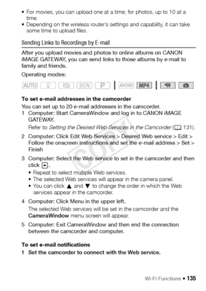 Page 135Wi-Fi Functions Š 135
• For movies, you can upload one at a time; for photos, up to 10 at a time. 
• Depending on the wireless router’s settings and capability, it can take  some time to upload files.
Sending Links to Recordings by E-mail
After you upload movies and photos to online albums on CANON 
iMAGE GATEWAY, you can send links to those albums by e-mail to 
family and friends. 
Operating modes:
To set e-mail addresses in the camcorder
You can set up to 20 e-mail addresses in the camcorder.
1...