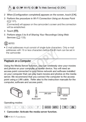 Page 136136 Š Wi-Fi Functions
2 When [Configuration completed] appears on the screen, touch [OK].
3 Perform the procedure in Wi-Fi Connection Using an Access Point  
( A 137).
[Connected] will appear on the camcorder’s screen and the connection 
will be established. 
4Touch [ ].
5 Perform steps 5 to 8 of  Sharing Your Recordings Using Web 
Services  (A 133).
NOTES
• E-mail addresses must consist of single-byte characters. Only e-mail  addresses with 16 or less characters before the @ mark can be set in 
the...