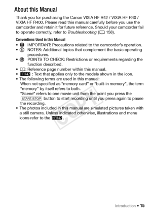 Page 15Introduction Š 15
About this Manual
Thank you for purchasing the Canon VIXIA HF R42 / VIXIA HF R40 / 
VIXIA HF R400. Please read this manual carefully before you use the 
camcorder and retain it for future reference. Should your camcorder fail 
to operate correctly, refer to Troubleshooting (A158).
Conventions Used in this Manual
• IMPORTANT: Precautions related to the camcorder’s operation.
• NOTES: Additional topics that complement the basic operating 
procedures.
• POINTS TO CHECK: Restrictions or...