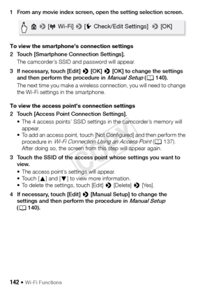 Page 142142 Š Wi-Fi Functions
1 From any movie index screen, open the setting selection screen.
To view the smartphone’s connection settings
2 Touch [Smartphone Connection Settings].The camcorder’s SSID and password will appear.
3 If necessary, touch [Edit]  > [OK]  > [OK] to change the settings 
and then perform the procedure in 
Manual Setup ( A 140).
The next time you make a wireless connection, you will need to change 
the Wi-Fi settings in the smartphone.
To view the access point’s connection settings
2...