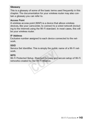 Page 143Wi-Fi Functions Š 143
Glossary
This is a glossary of some of the basic terms used frequently in this 
chapter. The documentation for your wireless router may also con-
tain a glossary you can refer to.
Access Point
A wireless access point (WAP) is a device that allows wireless 
devices, like your camcorder, to connect to a wired network (includ-
ing to the Internet) using the Wi-Fi standard. In most cases, this will 
be your wireless router.
IP Address
Exclusive number assigned to each device connected...