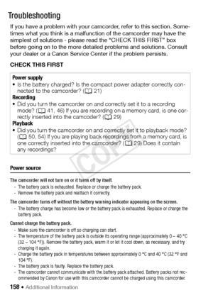 Page 158158 Š Additional Information
Tr o u b l e?Troubleshooting
If you have a problem with your camcorder, refer to this section. Some-
times what you think is a malfunction of the camcorder may have the 
simplest of solutions - please read the “CHECK THIS FIRST” box 
before going on to the more detailed problems and solutions. Consult 
your dealer or a Canon Service Center if the problem persists.
CHECK THIS FIRST
Power source
The camcorder will not turn on or it turns off by itself.- The battery pack is...