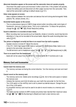 Page 162162 Š Additional Information
Abnormal characters appear on the screen and the camcorder does not operate properly.- Disconnect the power source and reconnect it a fter a short time. If the problem still persists, 
remove the battery pack and disconnect all other power sources from the camcorder. Then, 
reset all the camcorder’s settings to default values ( A151).
Video noise appears on screen. - Keep a distance between the camcorder and devices that emit strong electromagnetic fields (plasma TVs,...