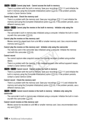 Page 166166 Š Additional Information
6/4  Cannot play back   Cannot access the built-in memory
- There is a problem with the built-in memory. Save your recordings ( A111) and initialize the 
built-in memory using the [Complete Initialization] option ( A33). If the problem persists, 
contact a Canon Service Center.
Cannot play back   Check the memory card - There is a problem with the memory card. Save your recordings ( A111) and initialize the 
memory card using the [Complete Initialization] option (A 33). If...