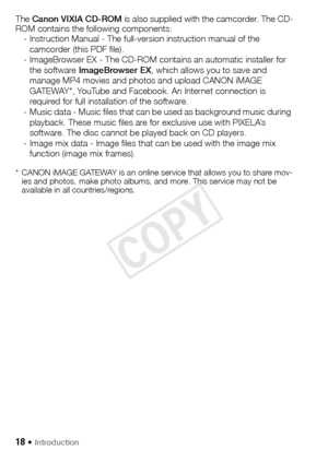 Page 1818 Š Introduction
The Canon  VIXIA CD-ROM  is also supplied with the camcorder. The CD-
ROM contains the following components: - Instruction Manual - The full-version instruction manual of the 
camcorder (this PDF file).
- ImageBrowser EX - The CD-ROM contains an automatic installer for  the software ImageBrowser EX, which allows you to save and 
manage MP4 movies and photos and upload CANON iMAGE 
GATEWAY*, YouTube and Facebook. An Internet connection is 
required for full installation of the software....