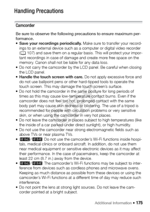 Page 175Additional Information Š 175
Do ’s  and  D on ’tsHandling Precautions
Camcorder
Be sure to observe the following precautions to ensure maximum per-
formance. 
•Save your recordings periodically.  Make sure to transfer your record-
ings to an external device such as a computer or digital video recorder 
( A 107) and save them on a regular basis. This will protect your impor-
tant recordings in case of damage and create more free space on the 
memory. Canon shall not be liable for any data loss. 
• Do not...