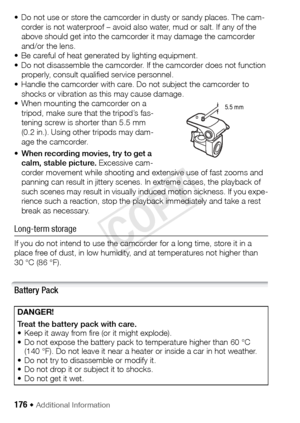 Page 176176 Š Additional Information 
• Do not use or store the camcorder in dusty or sandy places. The cam-corder is not waterproof – avoid also water, mud or salt. If any of the 
above should get into the camcorder it may damage the camcorder 
and/or the lens.
• Be careful of heat generated by lighting equipment.
• Do not disassemble the camcorder. If the camcorder does not function  properly, consult qualified service personnel.
• Handle the camcorder with care. Do not subject the camcorder to  shocks or...