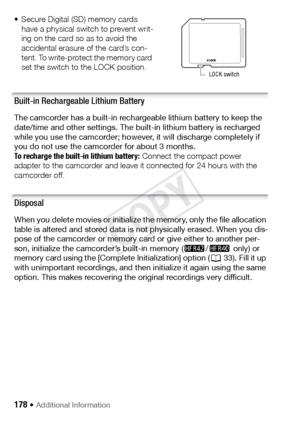 Page 178178 Š Additional Information 
• Secure Digital (SD) memory cards have a physical switch to prevent writ-
ing on the card so as to avoid the 
accidental erasure of the card’s con-
tent. To write-protect the memory card 
set the switch to the LOCK position.
Built-in Rechargeable Lithium Battery
The camcorder has a built-in rechargeable lithium battery to keep the 
date/time and other settings. The bu ilt-in lithium battery is recharged 
while you use the camcorder; however, it will discharge completely if...