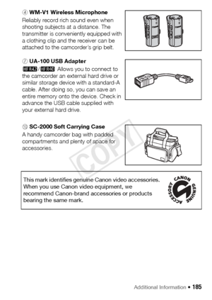 Page 185Additional Information Š 185
4 WM-V1 Wireless Microphone
Reliably record rich sound even when 
shooting subjects at a distance. The 
transmitter is conveniently equipped with 
a clothing clip and the receiver can be 
attached to the camcorder’s grip belt.
7 UA-100 USB Adapter
6/4  Allows you to connect to 
the camcorder an external hard drive or 
similar storage device with a standard-A 
cable. After doing so, you can save an 
entire memory onto the device. Check in 
advance the USB cable supplied with...