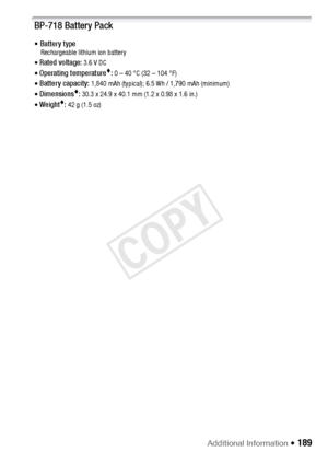 Page 189Additional Information Š 189
BP-718 Battery Pack
• Battery typeRechargeable lithium ion battery
• Rated voltage: 3.6 V DC
• Operating temperature: 0 – 40 °C (32 – 104 °F)
• Battery capacity: 1,840 mAh (typical); 6.5 Wh / 1,790 mAh (minimum)
• Dimensions: 30.3 x 24.9 x 40.1 mm (1.2 x 0.98 x 1.6 in.)
• Weight: 42 g (1.5 oz)
COPY  