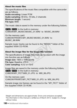 Page 190190 Š Additional Information 
About the music files
The specifications of the music files compatible with the camcorder 
are as follows.
Audio encoding: Linear PCM
Audio sampling:  48 kHz, 16 bits, 2 channels 
Minimum length:  1 second
File type:  WAV
The music data is saved in the memory under the following folders.
6 /4  In the built-in memory: 
\CANON\MY_MUSIC\MUSIC_01.WAV  to  MUSIC_99.WAV
On the memory card:
\CANON\PRIVATE\MY_MUSIC\MUSIC_01.WAV  to  
MUSIC_99.WAV
Sample music tracks can be found in...