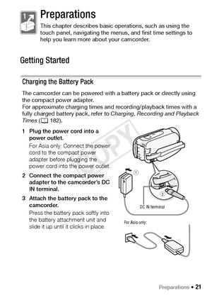 Page 21Preparations Š 21
Preparations
This chapter describes basic operations, such as using the 
touch panel, navigating the menus, and first time settings to 
help you learn more about your camcorder.
Getting Started
Charging the Battery Pack
The camcorder can be powered with a battery pack or directly using 
the compact power adapter.
For approximate charging times and recording/playback times with a 
fully charged battery pack, refer to  Charging, Recording and Playback 
Times  (A 182).
1 Plug the power...