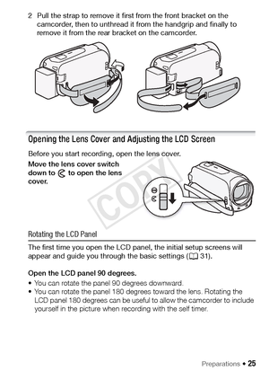 Page 25Preparations Š 25
2 Pull the strap to remove it first from the front bracket on the camcorder, then to unthread it from the handgrip and finally to 
remove it from the rear bracket on the camcorder.
Opening the Lens Cover and Adjusting the LCD Screen 
Before you start recording, open the lens cover.
Move the lens cover switch 
down to   to open the lens 
cover. 
Rotating the LCD Panel
The first time you open the LCD panel, the initial setup screens will 
appear and guide you through the basic settings (...