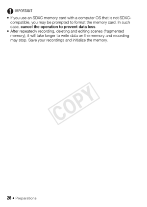 Page 2828 Š Preparations
IMPORTANT
• If you use an SDXC memory card with a computer OS that is not SDXC- compatible, you may be prompted to format the memory card. In such 
case,  cancel the operation to prevent data loss .
• After repeatedly recording, deleting and editing scenes (fragmented  memory), it will take longer to write data on the memory and recording 
may stop. Save your recordings and initialize the memory.
COPY  