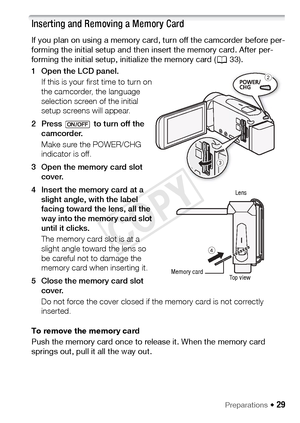 Page 29Preparations Š 29
Inserting and Removing a Memory Card
If you plan on using a memory card, turn off the camcorder before per-
forming the initial setup and then insert the memory card. After per-
forming the initial setup, initialize the memory card (A33).
1 Open the LCD panel. If this is your first time to turn on 
the camcorder, the language 
selection screen of the initial 
setup screens will appear. 
2 Press   to turn off the  camcorder.
Make sure the POWER/CHG 
indicator is off.
3 Open the memory...