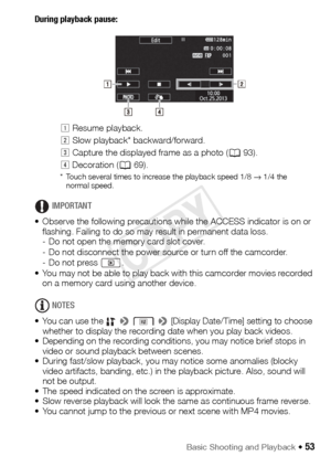 Page 53Basic Shooting and Playback Š 53
During playback pause: 
IMPORTANT
• Observe the following precautions while the ACCESS indicator is on or  flashing. Failing to do so may result in permanent data loss.
- Do not open the memory card slot cover.
- Do not disconnect the power source or turn off the camcorder.
- Do not press  .
• You may not be able to play back with this camcorder movies recorded  on a memory card using another device.
NOTES
• You can use the    >   > [Display Date/Time] setting to choose...