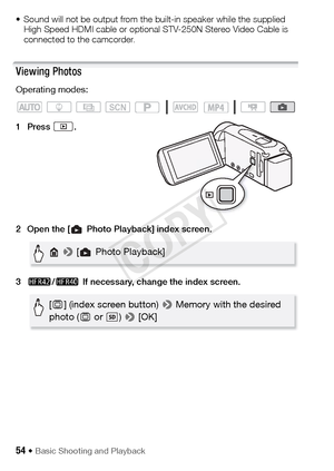 Page 5454 Š Basic Shooting and Playback
• Sound will not be output from the built-in speaker while the supplied High Speed HDMI cable or optional STV-250N Stereo Video Cable is 
connected to the camcorder.
Viewing Photos
Operating modes:
1Press .
2 Open the [ Photo Playback] index screen.
3 6 /4  If necessary, change the index screen.
SCN
 >  [ Photo Playback]
[& ] (index screen button)  > Memory with the desired 
photo ( & or  )  > [OK]
COPY  