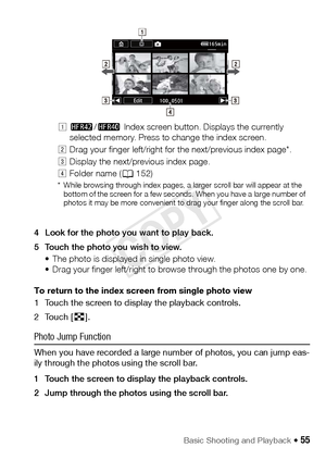 Page 55Basic Shooting and Playback Š 55
4 Look for the photo you want to play back.
5 Touch the photo you wish to view.• The photo is displayed in single photo view. 
• Drag your finger left/right to browse through the photos one by one.
To return to the index screen from single photo view
1 Touch the screen to display the playback controls.
2Touch [ f].
Photo Jump Function
When you have recorded a large number of photos, you can jump eas-
ily through the photos using the scroll bar.
1 Touch the screen to...