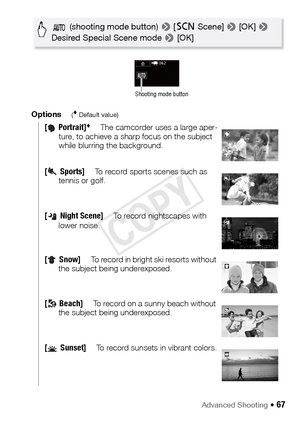 Page 67Advanced Shooting Š 67
Options( Default value)
[ Portrait]The camcorder uses a large aper-
ture, to achieve a sharp focus on the subject 
while blurring the background.
[Sports]To record sports scenes such as 
tennis or golf.
[ Night Scene]To record nightscapes with 
lower noise.
[Snow]To record in bright ski resorts without 
the subject being underexposed.
[Beach]To record on a sunny beach without 
the subject being underexposed.
[ Sunset]To record sunsets in vibrant colors.
 (shooting mode button)  >...