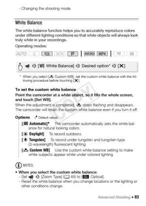 Page 83Advanced Shooting Š 83
- Changing the shooting mode.
White Balance
The white balance function helps you to accurately reproduce colors 
under different lighting conditions so that white objects will always look 
truly white in your recordings.
Operating modes:
* When you select [ Å Custom WB], set the custom white balance with the fol-
lowing procedure before touching [ X].
To set the custom white balance 
Point the camcorder at a white object, so it fills the whole screen, 
and touch [Set WB].
When the...