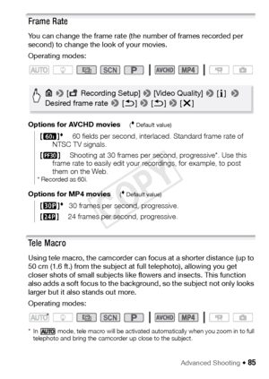 Page 85Advanced Shooting Š 85
Frame Rate
You can change the frame rate (the number of frames recorded per 
second) to change the look of your movies.
Operating modes:
Options for AVCHD movies
( Default value)
Options for MP4 movies( Default value)
Te l e  M a c r o
Using tele macro, the camcorder can focus at a shorter distance (up to 
50 cm (1.6 ft.) from the subject at full telephoto), allowing you get 
closer shots of small subjects like flowers and insects. This function 
also adds a soft focus to the...