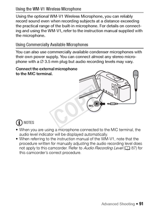 Page 91Advanced Shooting Š 91
Using the WM-V1 Wireless Microphone
Using the optional WM-V1 Wireless Microphone, you can reliably 
record sound even when recording subjects at a distance exceeding 
the practical range of the built-in microphone. For details on connect-
ing and using the WM-V1, refer to the instruction manual supplied with 
the microphone.
Using Commercially Available Microphones
You can also use commercially available condenser microphones with 
their own power supply. You can connect almost any...