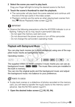 Page 95Advanced Playback and Editing Š 95
2 Select the scene you want to play back.Drag your finger left/right to bring the desired scene to the front.
3 Touch the scene’s thumbnail to start the playback. • The camcorder will play back the scene selected and continue until the end of the last scene in the index screen.
• Playback controls are the same as when playing back scenes from 
the [ y Movie Playback] index screen ( A50).
IMPORTANT
• Observe the following precautions while the ACCESS indicator is on or...