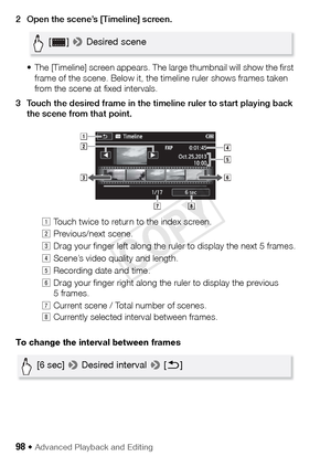 Page 9898 Š Advanced Playback and Editing
2 Open the scene’s [Timeline] screen.• The [Timeline] screen appears. The large thumbnail will show the first frame of the scene. Below it, the timeline ruler shows frames taken 
from the scene at fixed intervals.
3 Touch the desired frame in the timeline ruler to start playing back  the scene from that point. 
To change the interval between frames !
Touch twice to return to the index screen.
 Previous/next scene.
# Drag your finger left along the ruler to display the...