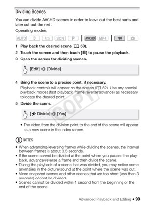 Page 99Advanced Playback and Editing Š 99
Dividing Scenes
You can divide AVCHD scenes in order to leave out the best parts and 
later cut out the rest.
Operating modes:
1 Play back the desired scene (A50).
2 Touch the screen and then touch [ Ý] to pause the playback.
3 Open the screen for dividing scenes.
4 Bring the scene to a precise point, if necessary. Playback controls will appear on the screen ( A52). Use any special 
playback modes (fast playback, frame reverse/advance) as necessary 
to locate the...