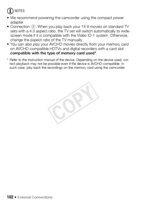 Page 102102 Š External Connections
NOTES
• We recommend powering the camcorder using the compact power  adapter.
• Connection  : When you play back your 16:9 movies on standard TV 
sets with a 4:3 aspect ratio, the TV set will switch automatically to wide-
screen mode if it is compatible with the Video ID-1 system. Otherwise, 
change the aspect ratio of the TV manually.
• You can also play your AVCHD movies directly from your memory card  on AVCHD-compatible HDTVs and digital recorders with a card slot...