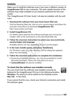 Page 107External Connections Š 107
Installation 
Make sure to install the software even if you have a different version of 
ImageBrowser EX on your computer. The auto-update function of the 
software may make available to you features optimized for this cam-
corder.
The ‘ImageBrowser EX User Guide’ will also be installed with the soft-
ware.
1 Download the software from your local Canon Web site.
Visit the following Web site, click on your country/region and follow the 
onscreen instructions to download...