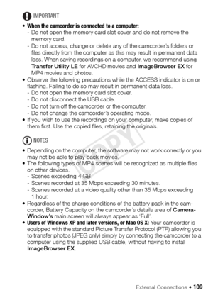 Page 109External Connections Š 109
IMPORTANT
• When the camcorder is connected to a computer:  
- Do not open the memory card slot cover and do not remove the 
memory card.
- Do not access, change or delete any of the camcorder’s folders or 
files directly from the computer as this may result in permanent data 
loss. When saving recordings on a computer, we recommend using 
Transfer Utility LE  for AVCHD movies and  ImageBrowser EX for 
MP4 movies and photos.
• Observe the following precautions while the ACCESS...