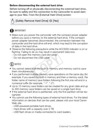 Page 111External Connections Š 111
Before disconnecting the external hard drive
Before turning off or physically disconnecting the external hard drive, 
be sure to safely end the connection to the camcorder to avoid dam-
age to your files. From the [External Hard Drive] screen:
IMPORTANT
• Make sure you power the camcorder with the compact power adapter  before you save a memory to the external hard drive. If the compact 
power adapter becomes disconnected, the connection between the 
camcorder and the hard...