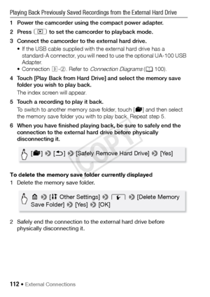 Page 112112 Š External Connections
Playing Back Previously Saved Recordings from the External Hard Drive
1 Power the camcorder using the compact power adapter.
2Press ] to set the camcorder to playback mode.
3 Connect the camcorder to the external hard drive. • If the USB cable supplied with the external hard drive has a standard-A connector, you will need to use the optional UA-100 USB 
Adapter.
• Connection  #-2 . Refer to 
Connection Diagrams (A 100).
4 Touch [Play Back from Hard Drive] and select the memory...