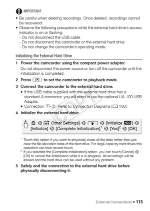 Page 113External Connections Š 113
IMPORTANT
• Be careful when deleting recordings. Once deleted, recordings cannot  be recovered.
• Observe the following precautions while the external hard drive’s access 
indicator is on or flashing.
- Do not disconnect the USB cable.
- Do not disconnect the camcorder or the external hard drive.
- Do not change the camcorder’s operating mode.
Initializing the External Hard Drive
1 Power the camcorder using the compact power adapter.
Do not disconnect the power source or turn...