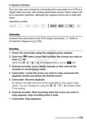 Page 115External Connections Š 115
In Standard Definition
You can copy your movies by connecting the camcorder to a VCR or a 
digital video recorder with analog audio/video inputs. Video output will 
be in standard definition, although the original scenes are in high defi-
nition.
Operating modes:
Connecting
Connect the camcorder to the VCR using Connection  . Refer to 
Connection Diagrams  (A 100). 
Recording
1 Power the camcorder using the compact power adapter. 
2Open the [ y] index screen that contains the...