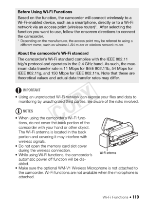 Page 119Wi-Fi Functions Š 119
IMPORTANT
• Using an unprotected Wi-Fi network can expose your files and data to  monitoring by unauthorized third parties. Be aware of the risks involved.
NOTES
• When using the camcorder’s Wi-Fi func- tions, do not cover the back portion of the 
camcorder with your hand or other object. 
The Wi-Fi antenna is located in the back 
portion and covering it may interfere with 
wireless signals. 
• Do not open the memory card slot cover  during the wireless connection.
• While using...