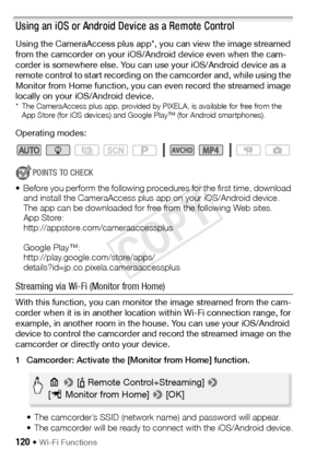 Page 120120 Š Wi-Fi Functions
Using an iOS or Android Device as a Remote Control
Using the CameraAccess plus app*, you can view the image streamed 
from the camcorder on your iOS/Android device even when the cam-
corder is somewhere else. You can use your iOS/Android device as a 
remote control to start recording on the camcorder and, while using the 
Monitor from Home function, you can even record the streamed image 
locally on your iOS/Android device.
* The CameraAccess plus app, provided by PIXELA, is...